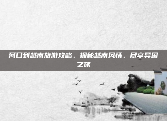 河口到越南旅游攻略，探秘越南风情，尽享异国之旅