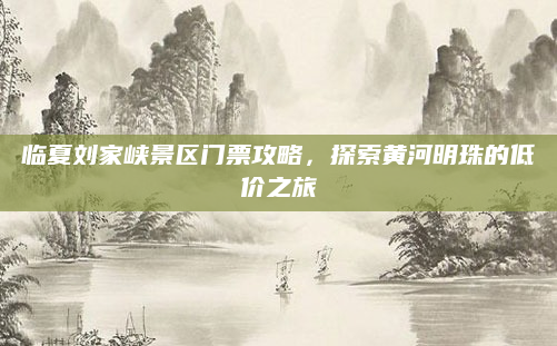 临夏刘家峡景区门票攻略，探索黄河明珠的低价之旅