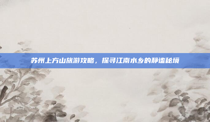 苏州上方山旅游攻略，探寻江南水乡的静谧秘境