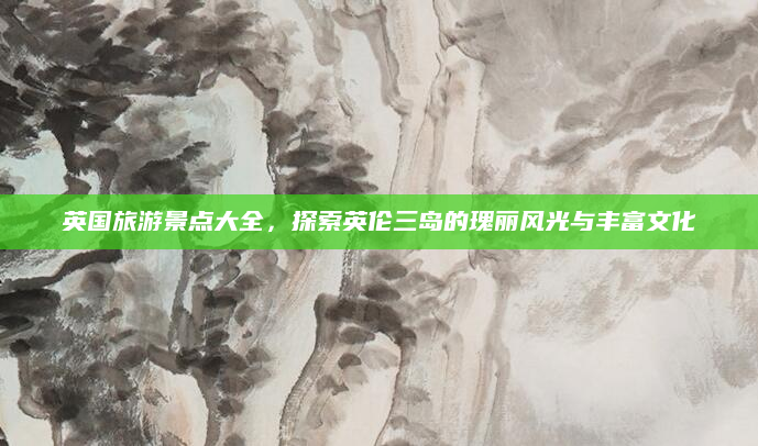 英国旅游景点大全，探索英伦三岛的瑰丽风光与丰富文化
