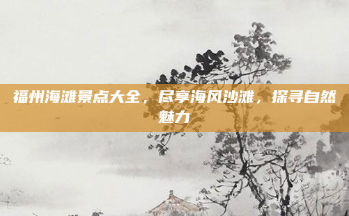 福州海滩景点大全，尽享海风沙滩，探寻自然魅力