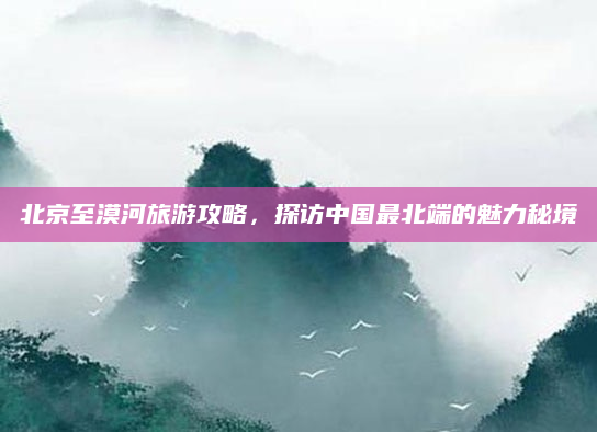 北京至漠河旅游攻略，探访中国最北端的魅力秘境