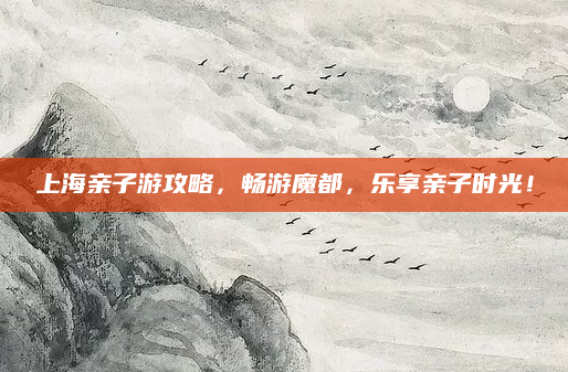 上海亲子游攻略，畅游魔都，乐享亲子时光！