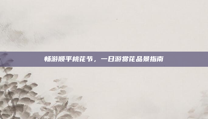 畅游顺平桃花节，一日游赏花品景指南