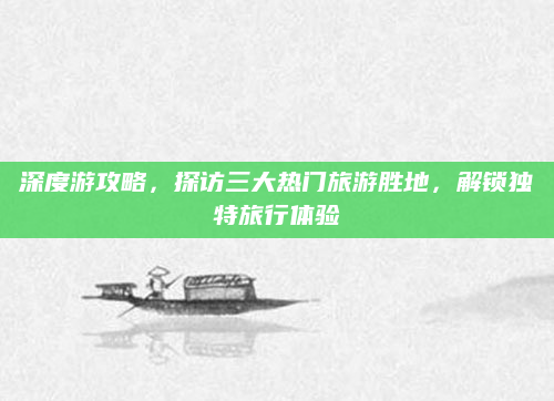 深度游攻略，探访三大热门旅游胜地，解锁独特旅行体验
