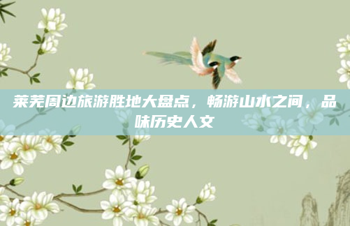 莱芜周边旅游胜地大盘点，畅游山水之间，品味历史人文
