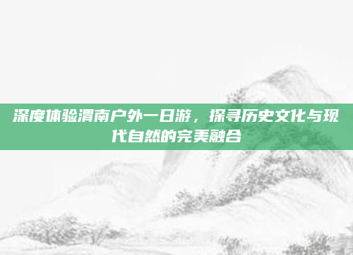深度体验渭南户外一日游，探寻历史文化与现代自然的完美融合
