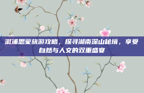 溆浦思蒙旅游攻略，探寻湖南深山秘境，享受自然与人文的双重盛宴