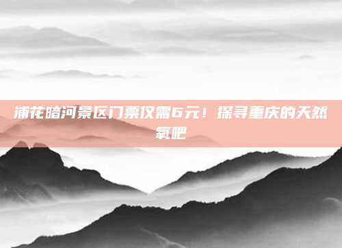 浦花暗河景区门票仅需6元！探寻重庆的天然氧吧