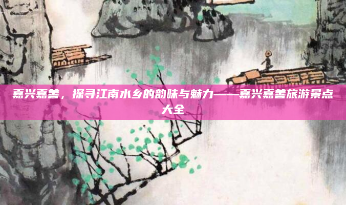 嘉兴嘉善，探寻江南水乡的韵味与魅力——嘉兴嘉善旅游景点大全
