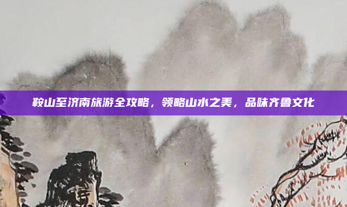鞍山至济南旅游全攻略，领略山水之美，品味齐鲁文化