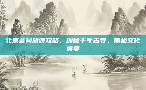 北京晋祠旅游攻略，探秘千年古寺，体验文化盛宴