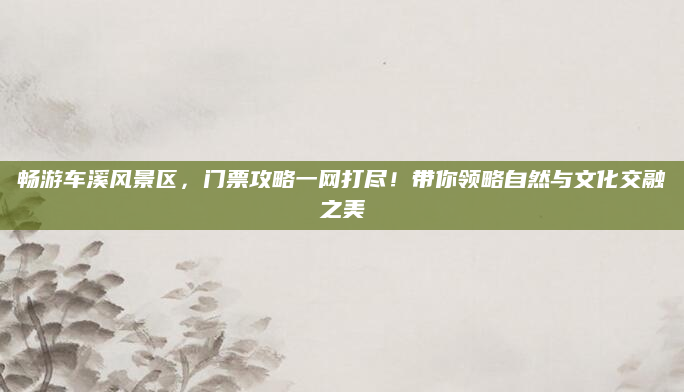 畅游车溪风景区，门票攻略一网打尽！带你领略自然与文化交融之美
