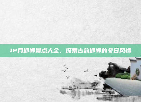12月邯郸景点大全，探索古韵邯郸的冬日风情