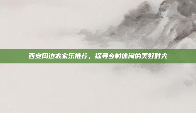 西安周边农家乐推荐，探寻乡村休闲的美好时光