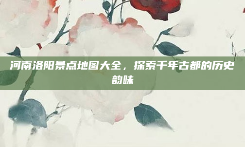 河南洛阳景点地图大全，探索千年古都的历史韵味