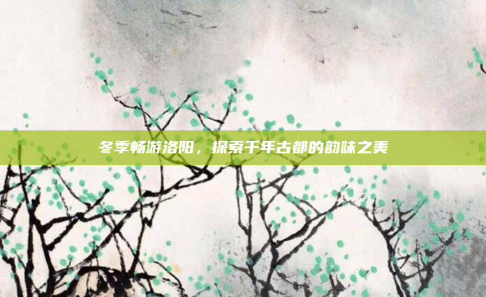 冬季畅游洛阳，探索千年古都的韵味之美