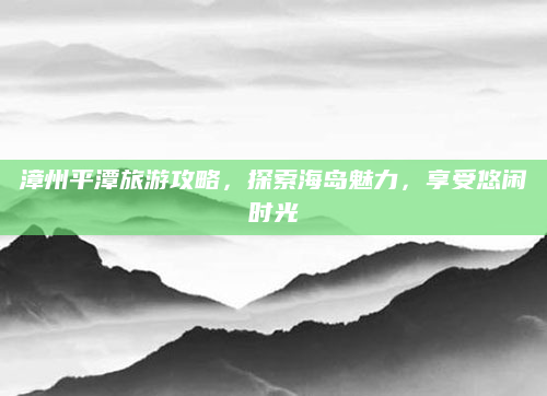 漳州平潭旅游攻略，探索海岛魅力，享受悠闲时光
