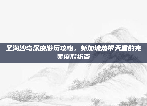 圣淘沙岛深度游玩攻略，新加坡热带天堂的完美度假指南