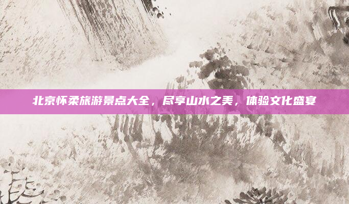 北京怀柔旅游景点大全，尽享山水之美，体验文化盛宴