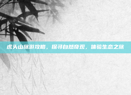 虎头山旅游攻略，探寻自然奇观，体验生态之旅