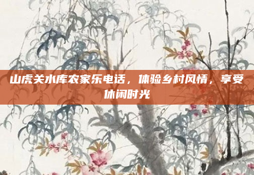 山虎关水库农家乐电话，体验乡村风情，享受休闲时光