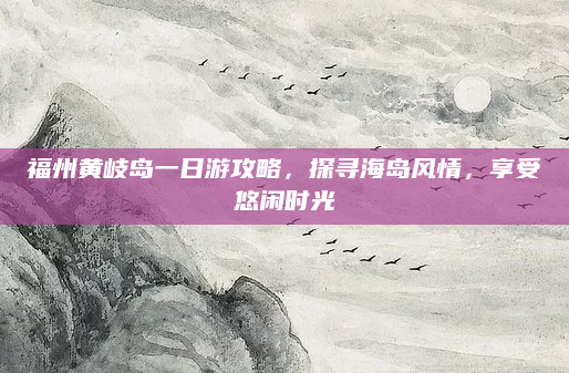 福州黄岐岛一日游攻略，探寻海岛风情，享受悠闲时光