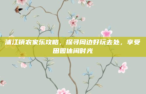 浦江镇农家乐攻略，探寻周边好玩去处，享受田园休闲时光