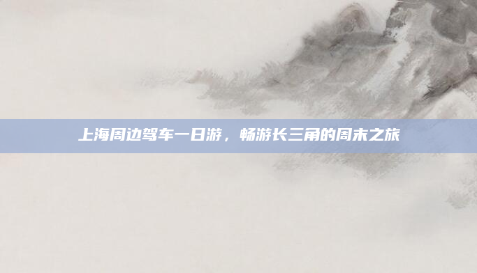 上海周边驾车一日游，畅游长三角的周末之旅