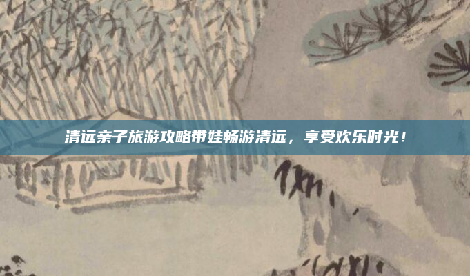 清远亲子旅游攻略带娃畅游清远，享受欢乐时光！