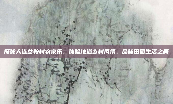 探秘大连岔鞍村农家乐，体验地道乡村风情，品味田园生活之美