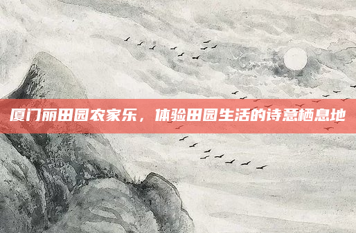 厦门丽田园农家乐，体验田园生活的诗意栖息地