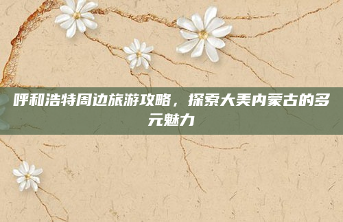 呼和浩特周边旅游攻略，探索大美内蒙古的多元魅力