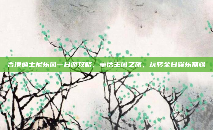 香港迪士尼乐园一日游攻略，童话王国之旅，玩转全日娱乐体验