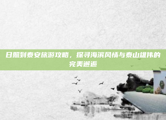 日照到泰安旅游攻略，探寻海滨风情与泰山雄伟的完美邂逅