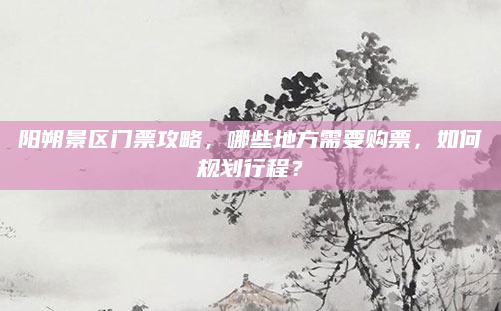 阳朔景区门票攻略，哪些地方需要购票，如何规划行程？