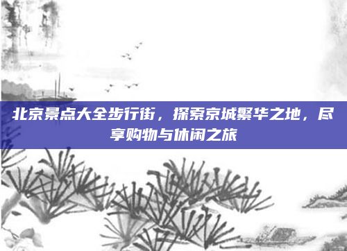 北京景点大全步行街，探索京城繁华之地，尽享购物与休闲之旅