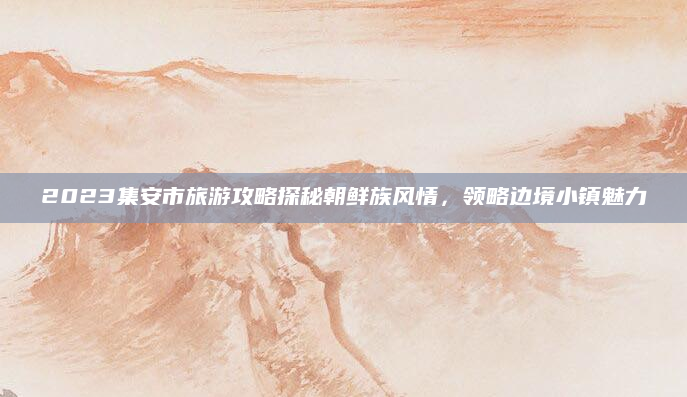 2023集安市旅游攻略探秘朝鲜族风情，领略边境小镇魅力