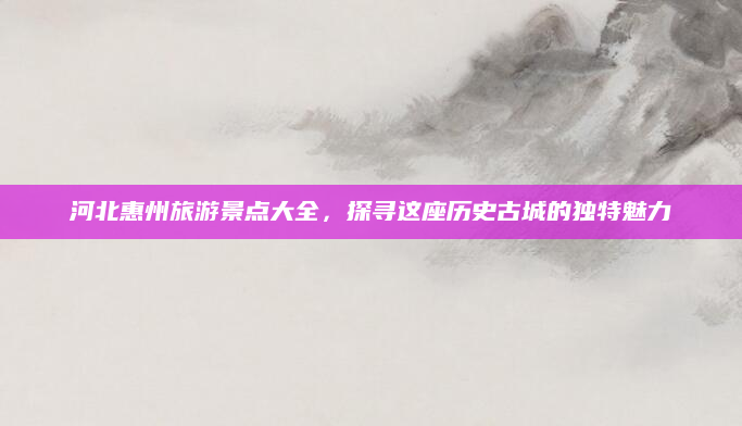 河北惠州旅游景点大全，探寻这座历史古城的独特魅力