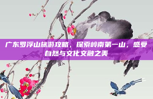 广东罗浮山旅游攻略，探索岭南第一山，感受自然与文化交融之美