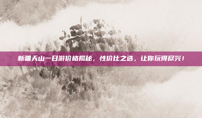 新疆天山一日游价格揭秘，性价比之选，让你玩得尽兴！