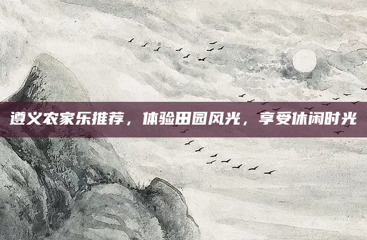 遵义农家乐推荐，体验田园风光，享受休闲时光