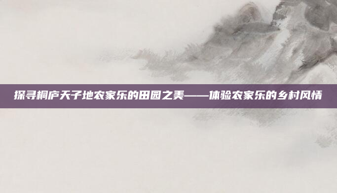 探寻桐庐天子地农家乐的田园之美——体验农家乐的乡村风情
