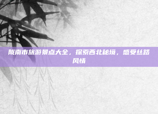 陇南市旅游景点大全，探索西北秘境，感受丝路风情