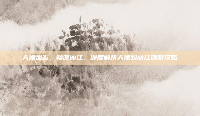 天津出发，畅游丽江，深度解析天津到丽江旅游攻略
