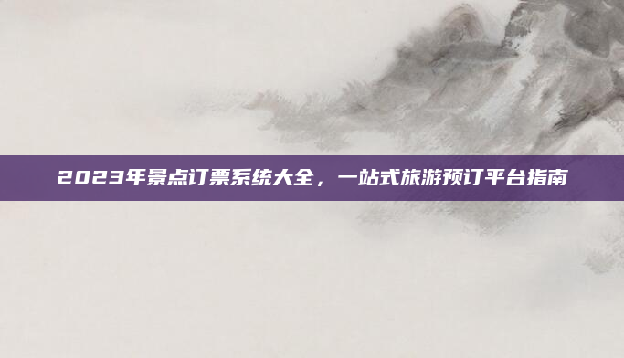 2023年景点订票系统大全，一站式旅游预订平台指南