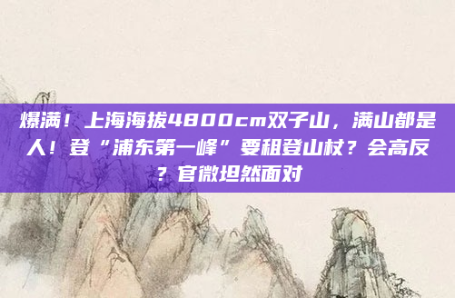 爆满！上海海拔4800cm双子山，满山都是人！登“浦东第一峰”要租登山杖？会高反？官微坦然面对