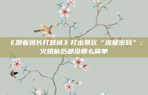 《跟着团长打县城》打出景区“流量密码”:火爆前后都没那么简单