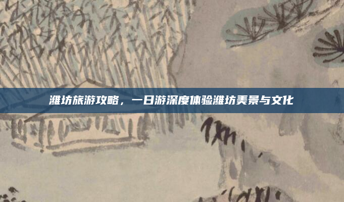 潍坊旅游攻略,一日游深度体验潍坊美景与文化