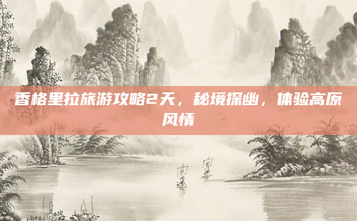 香格里拉旅游攻略2天,秘境探幽,体验高原风情